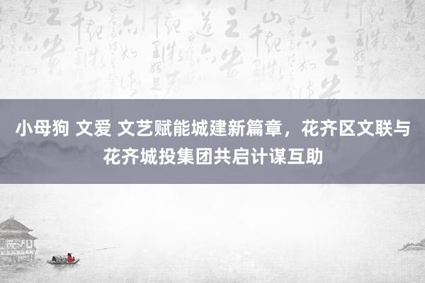 小母狗 文爱 文艺赋能城建新篇章，花齐区文联与花齐城投集团共启计谋互助