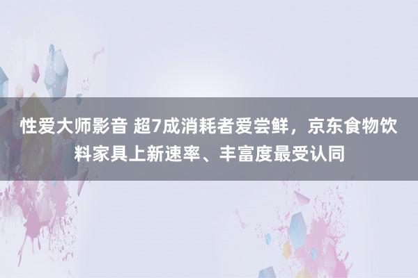 性爱大师影音 超7成消耗者爱尝鲜，京东食物饮料家具上新速率、丰富度最受认同