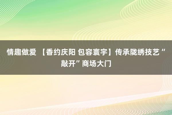 情趣做爱 【香约庆阳 包容寰宇】传承陇绣技艺“敲开”商场大门