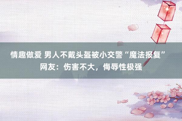 情趣做爱 男人不戴头盔被小交警“魔法报复”  网友：伤害不大，侮辱性极强