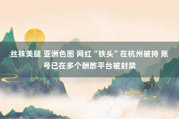 丝袜美腿 亚洲色图 网红“铁头”在杭州被持 账号已在多个酬酢平台被封禁