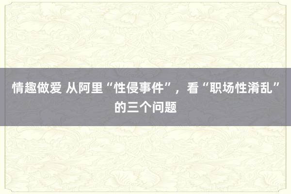 情趣做爱 从阿里“性侵事件”，看“职场性淆乱”的三个问题
