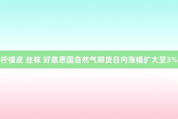 柠檬皮 丝袜 好意思国自然气期货日内涨幅扩大至3%