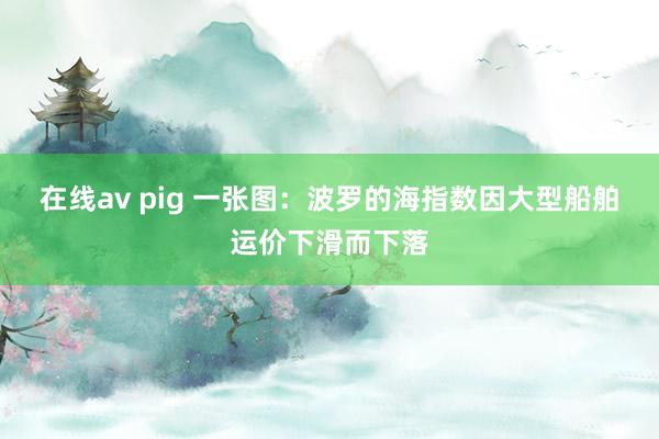 在线av pig 一张图：波罗的海指数因大型船舶运价下滑而下落