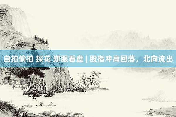 自拍偷拍 探花 郑眼看盘 | 股指冲高回落，北向流出