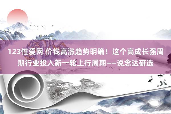 123性爱网 价钱高涨趋势明确！这个高成长强周期行业投入新一轮上行周期——说念达研选