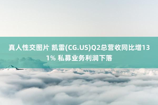 真人性交图片 凯雷(CG.US)Q2总营收同比增131% 私募业务利润下落