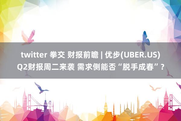 twitter 拳交 财报前瞻 | 优步(UBER.US)Q2财报周二来袭 需求侧能否“脱手成春”？