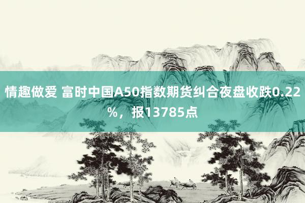 情趣做爱 富时中国A50指数期货纠合夜盘收跌0.22%，报13785点