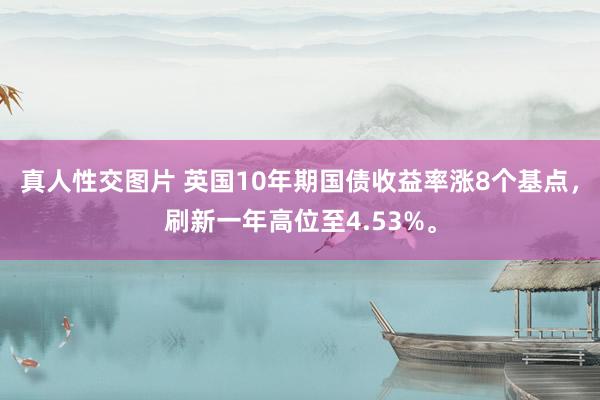 真人性交图片 英国10年期国债收益率涨8个基点，刷新一年高位至4.53%。