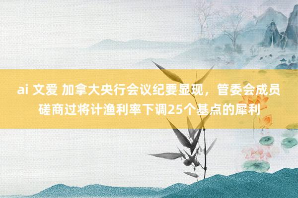 ai 文爱 加拿大央行会议纪要显现，管委会成员磋商过将计渔利率下调25个基点的犀利