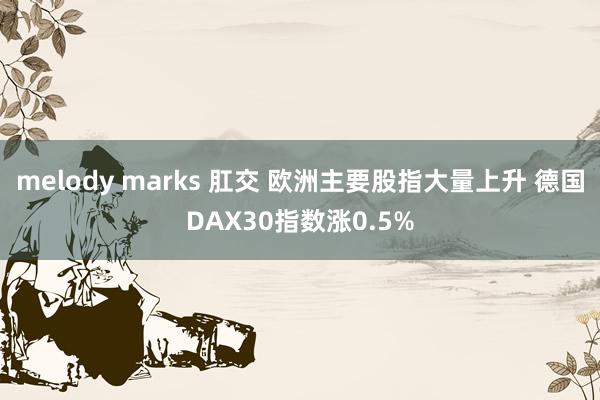 melody marks 肛交 欧洲主要股指大量上升 德国DAX30指数涨0.5%