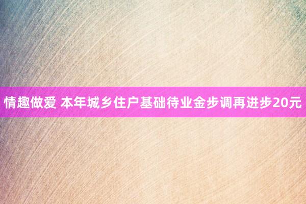 情趣做爱 本年城乡住户基础待业金步调再进步20元