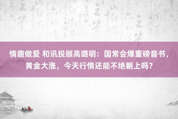 情趣做爱 和讯投顾高璐明：国常会爆重磅音书，黄金大涨，今天行情还能不绝朝上吗？