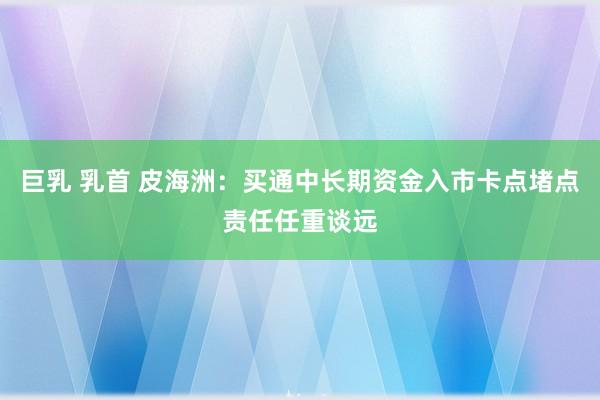 巨乳 乳首 皮海洲：买通中长期资金入市卡点堵点责任任重谈远