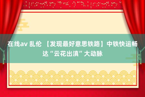 在线av 乱伦 【发现最好意思铁路】中铁快运畅达“云花出滇”大动脉